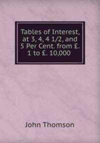 Tables of Interest, at 3, 4, 4 1/2, and 5 Per Cent. from . 1 to . 10,000 .