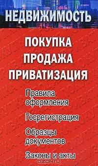 Недвижимость. Покупка, продажа, приватизация. Правила оформления. Госрегистрация. Образцы документов. Законы и акты