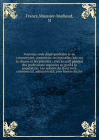 Nouveau code du propritaire et du commerant, contentant les nouvelles lois sur la chasse et les patentes : avec le tarif gnral des professions imposes eu gard la population. Les notions du droit civil, commercial, administratif, avec toutes les for