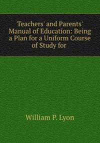 Teachers` and Parents` Manual of Education: Being a Plan for a Uniform Course of Study for .