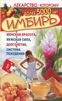 Имбирь. Женская красота, мужская сила, долголетие, система похудения. Лекарство, которому более 5000 лет