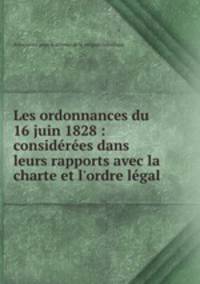 Les ordonnances du 16 juin 1828 : considres dans leurs rapports avec la charte et l`ordre lgal