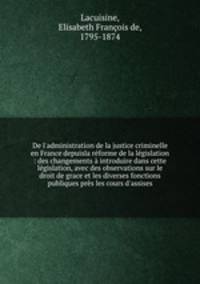 De l`administration de la justice criminelle en France depuisla rforme de la lgislation : des changements introduire dans cette lgislation, avec des observations sur le droit de grace et les diverses fonctions publiques prs les cours d`assises