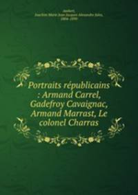 Portraits rpublicains : Armand Carrel, Gadefroy Cavaignac, Armand Marrast, Le colonel Charras
