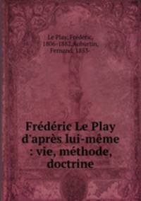 Frdric Le Play d`aprs lui-mme : vie, mthode, doctrine
