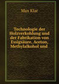 Technologie der Holzverkohlung und der Fabrikation von Essigsure, Aceton, Methylalkohol und .