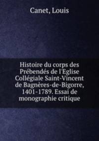Histoire du corps des Prbends de l`Eglise Collgiale Saint-Vincent de Bagnres-de-Bigorre, 1401-1789. Essai de monographie critique