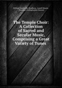 The Temple Choir: A Collection of Sacred and Secular Music, Comprising a Great Variety of Tunes .