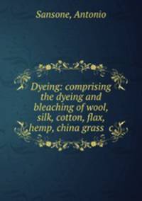 Dyeing: comprising the dyeing and bleaching of wool, silk, cotton, flax, hemp, china grass &c.