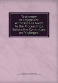 Testimony of Important Witnesses as Given in the Proceedings Before the Committee on Privileges .