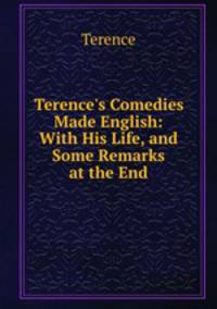 Terence`s Comedies Made English: With His Life, and Some Remarks at the End