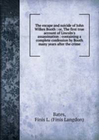 The escape and suicide of John Wilkes Booth : or, The first true account of Lincoln`s assassination : containing a complete confession by Booth many years after the crime