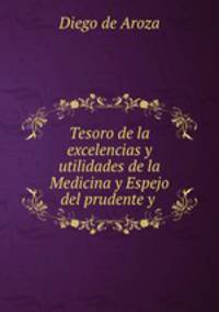 Tesoro de la excelencias y utilidades de la Medicina y Espejo del prudente y .