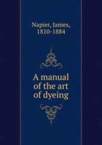 A manual of the art of dyeing