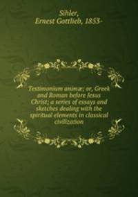 Testimonium anim; or, Greek and Roman before Jesus Christ; a series of essays and sketches dealing with the spiritual elements in classical civilization