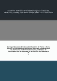 Correspondance des directeurs de l`Acadmie de France Rome, avec les surintendants des batiments, 1666-1804 Publie d`aprs les manuscrits des Archives nationales par Anatole de Montaiglon, sous le patronage de la direction des Beaux-arts. 3
