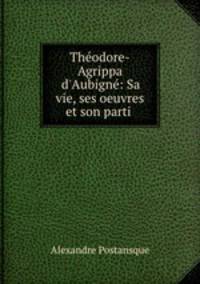 Thodore-Agrippa d`Aubign: Sa vie, ses oeuvres et son parti .