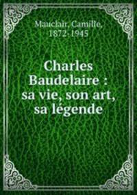 Charles Baudelaire : sa vie, son art, sa lgende