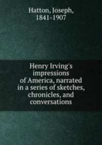 Henry Irving`s impressions of America, narrated in a series of sketches, chronicles, and conversations