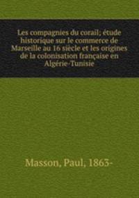 Les compagnies du corail; tude historique sur le commerce de Marseille au 16 sicle et les origines de la colonisation franaise en Algrie-Tunisie