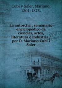 La antorcha : semanario enciclopedico de ciencias, artes, literatura e industria / por D. Mariano Cubi i Soler.