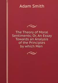 The Theory of Moral Sentiments; Or, An Essay Towards an Analysis of the Principles by which Men .