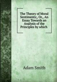 The Theory of Moral Sentiments;, Or,, An Essay Towards an Analysis of the Principles by which .