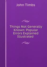 Things Not Generally Known: Popular Errors Explained & Illustrated .