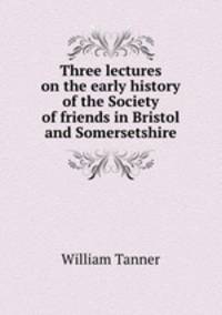Three lectures on the early history of the Society of friends in Bristol and Somersetshire