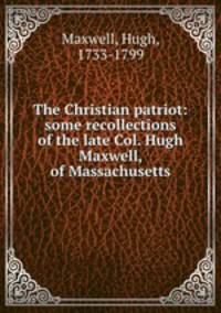 The Christian patriot: some recollections of the late Col. Hugh Maxwell, of Massachusetts