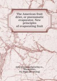 The American fruit drier, or pnenumatic evaporator. New principles of evaporating fruit