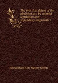 The practical defeat of the abolition act, by colonial legislation and stipendiary magistrates