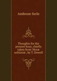 Thoughts for the present hour, chiefly taken from `Hor solitari`, by T. Dowell