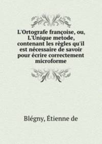 L`Ortografe franoise, ou, L`Unique metode, contenant les rgles qu`il est ncessaire de savoir pour crire correctement microforme
