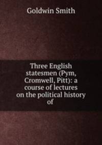 Three English statesmen (Pym, Cromwell, Pitt): a course of lectures on the political history of .