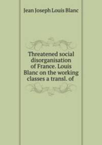 Threatened social disorganisation of France. Louis Blanc on the working classes a transl. of .