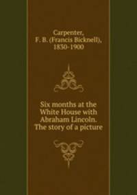 Six months at the White House with Abraham Lincoln. The story of a picture