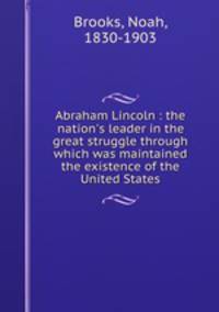 Abraham Lincoln : the nation`s leader in the great struggle through which was maintained the existence of the United States