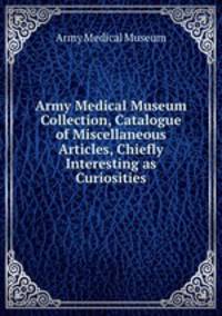 Army Medical Museum Collection, Catalogue of Miscellaneous Articles, Chiefly Interesting as Curiosities