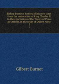 Bishop Burnet`s history of his own time : from the restoration of King Charles II, to the conclusion of the Treaty of Peace at Utrecht, in the reign of Queen Anne . 2