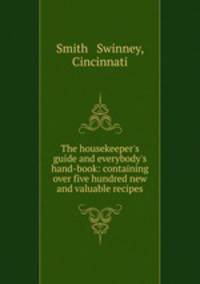 The housekeeper`s guide and everybody`s hand-book: containing over five hundred new and valuable recipes