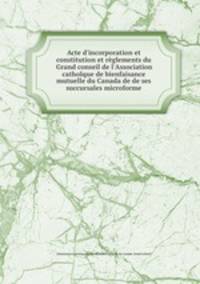 Acte d`incorporation et constitution et rglements du Grand conseil de l`Association catholque de bienfaisance mutuelle du Canada de de ses succursales microforme