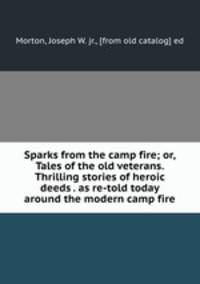 Sparks from the camp fire; or, Tales of the old veterans. Thrilling stories of heroic deeds . as re-told today around the modern camp fire