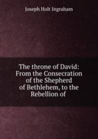 The throne of David: From the Consecration of the Shepherd of Bethlehem, to the Rebellion of .