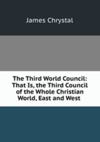 The Third World Council: That Is, the Third Council of the Whole Christian World, East and West .