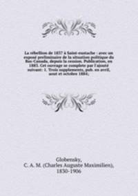 La rbellion de 1837 Saint-eustache : avec un expos preliminaire de la situation politique du Bas-Canada, depuis la cession. Publication, en 1883. Cet ouvrage se complete par l`ajout suivant: 1. Trois supplements, pub. en avril, aout et octobre 1884;