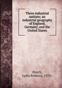 Three industrial nations; an industrial geography of England, Germany, and the United States