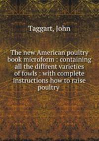 The new American poultry book microform : containing all the diffrent varieties of fowls : with complete instructions how to raise poultry .