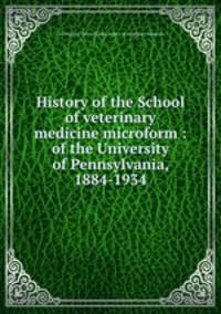 History of the School of veterinary medicine microform : of the University of Pennsylvania, 1884-1934