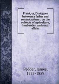 Frank, or, Dialogues between a father and son microform : on the subjects of agriculture, husbandry, and rural affairs